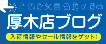 厚木店のブログ　入荷情報やセール情報をゲット！